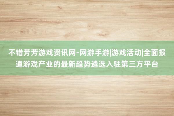 不错芳芳游戏资讯网-网游手游|游戏活动|全面报道游戏产业的最新趋势遴选入驻第三方平台